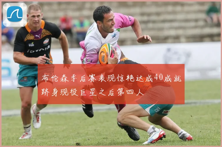 布伦森季后赛表现惊艳达成40成就跻身现役巨星之后第四人