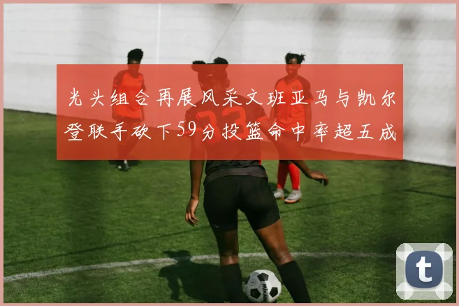 光头组合再展风采文班亚马与凯尔登联手砍下59分投篮命中率超五成