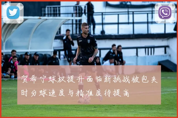 贺希宁球权提升面临新挑战被包夹时分球速度与精准度待提高