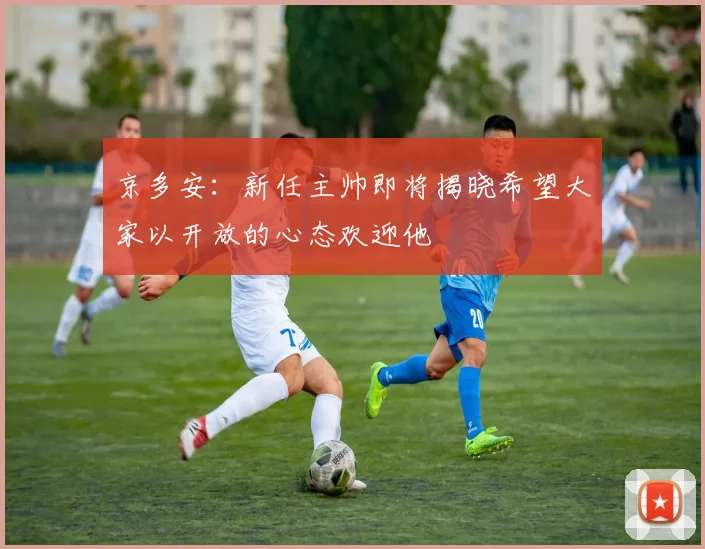 京多安：新任主帅即将揭晓希望大家以开放的心态欢迎他