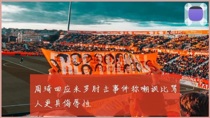 周琦回应米罗肘击事件称嘲讽比骂人更具侮辱性