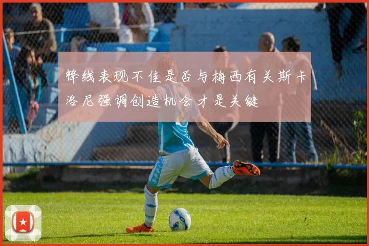 锋线表现不佳是否与梅西有关斯卡洛尼强调创造机会才是关键