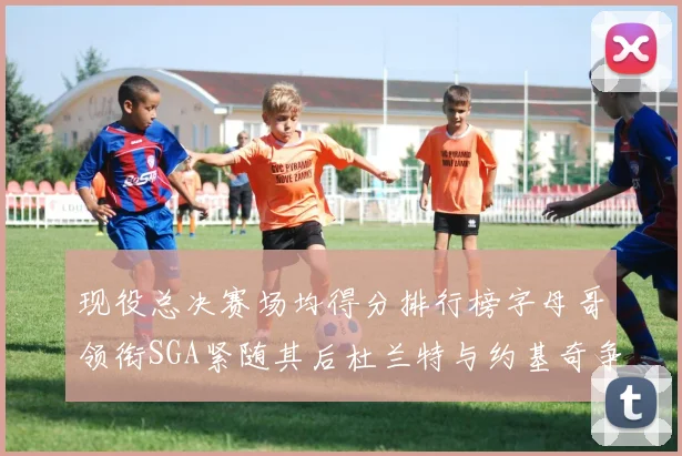 现役总决赛场均得分排行榜字母哥领衔SGA紧随其后杜兰特与约基奇争夺第三名