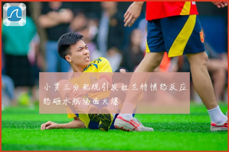 小贾三分犯规引发杜兰特愤怒反应怒砸水瓶场面火爆