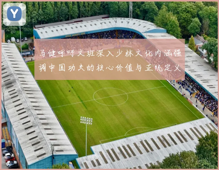 马健呼吁文班深入少林文化内涵强调中国功夫的核心价值与正统定义