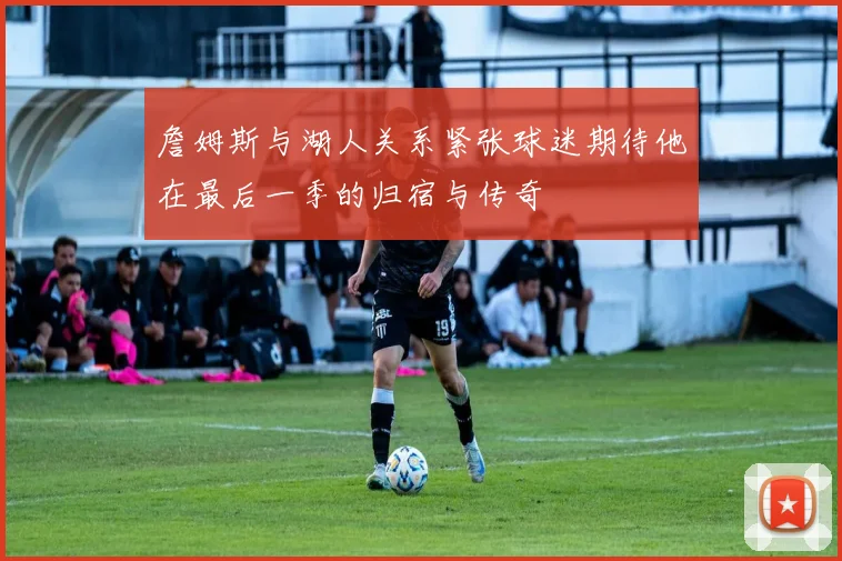 詹姆斯与湖人关系紧张球迷期待他在最后一季的归宿与传奇