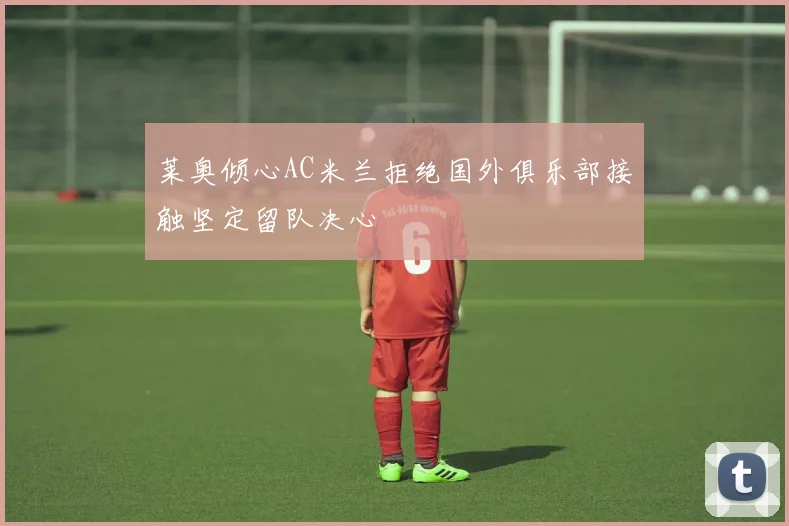 莱奥倾心AC米兰拒绝国外俱乐部接触坚定留队决心