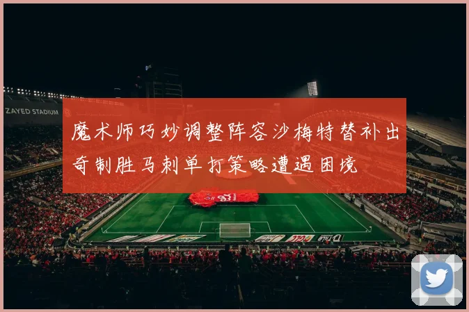 魔术师巧妙调整阵容沙梅特替补出奇制胜马刺单打策略遭遇困境