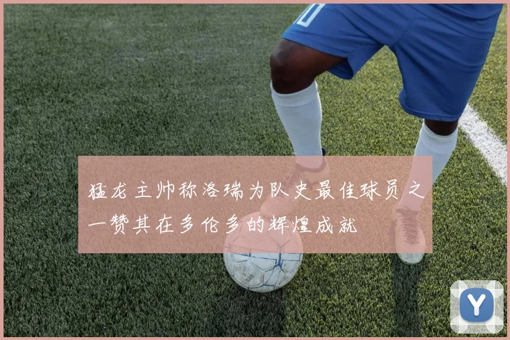 猛龙主帅称洛瑞为队史最佳球员之一赞其在多伦多的辉煌成就
