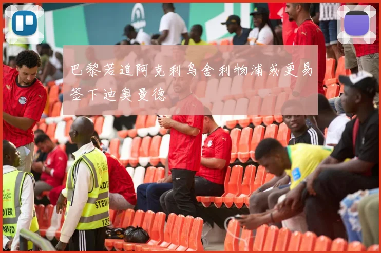 巴黎若追阿克利乌舍利物浦或更易签下迪奥曼德
